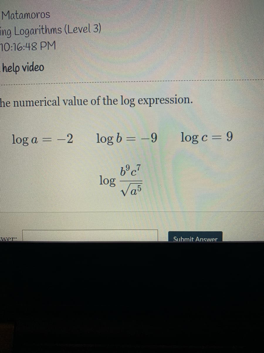 Matamoros
ing Logarithms (Level 3)
10:16:48 PM
help video
he numerical value of the log expression.
log a = -2
log b = -9
log c= 9
log
Va5
wer:
Submit Answer
