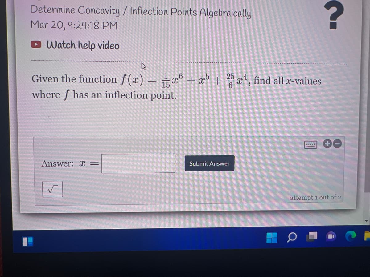 Determine Concavity / Inflection Points Algebraically
Mar 20, 9:24:1g PM
Watch help video
Given the function f (x) = x° + x° + »x*, find all x-values
where f has an inflection point.
Answer: X =
Submit Answer
attempt 1 out of 2
