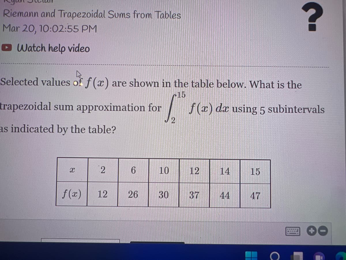 Riemann and Trapezoidal Sums from Tables
Mar 20, 10:02:55 PM
O Watch help video
Selected values of f (x) are shown in the table below. What is the
r15
trapezoidal sum approximation for
f(x) da using 5 subintervals
as indicated by the table?
10
12
14
15
f(a)
12
26
30
37
44
47
