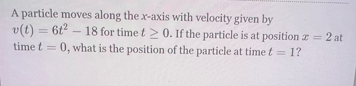 A particle moves along the x-axis with velocity given by
v(t) = 6t2 – 18 for time t > 0. If the particle is at positionx = 2 at
time t = 0, what is the position of the particle at time t = 1?
