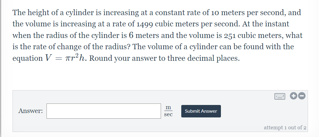 The height of a cylinder is increasing at a constant rate of 10 meters per second, and
the volume is increasing at a rate of 1499 cubic meters per second. At the instant
when the radius of the cylinder is 6 meters and the volume is 251 cubic meters, what
is the rate of change of the radius? The volume of a cylinder can be found with the
equation V = Tr?h. Round your answer to three decimal places.
Answer:
Submit Answer
sec
attempt 1 out of 2
