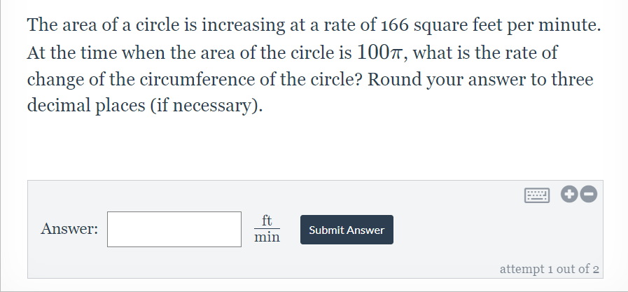 The area of a circle is increasing at a rate of 166 square feet per minute.
At the time when the area of the circle is 100T, what is the rate of
change of the circumference of the circle? Round your answer to three
decimal places (if necessary).
ft
Answer:
Submit Answer
min
attempt 1 out of 2
