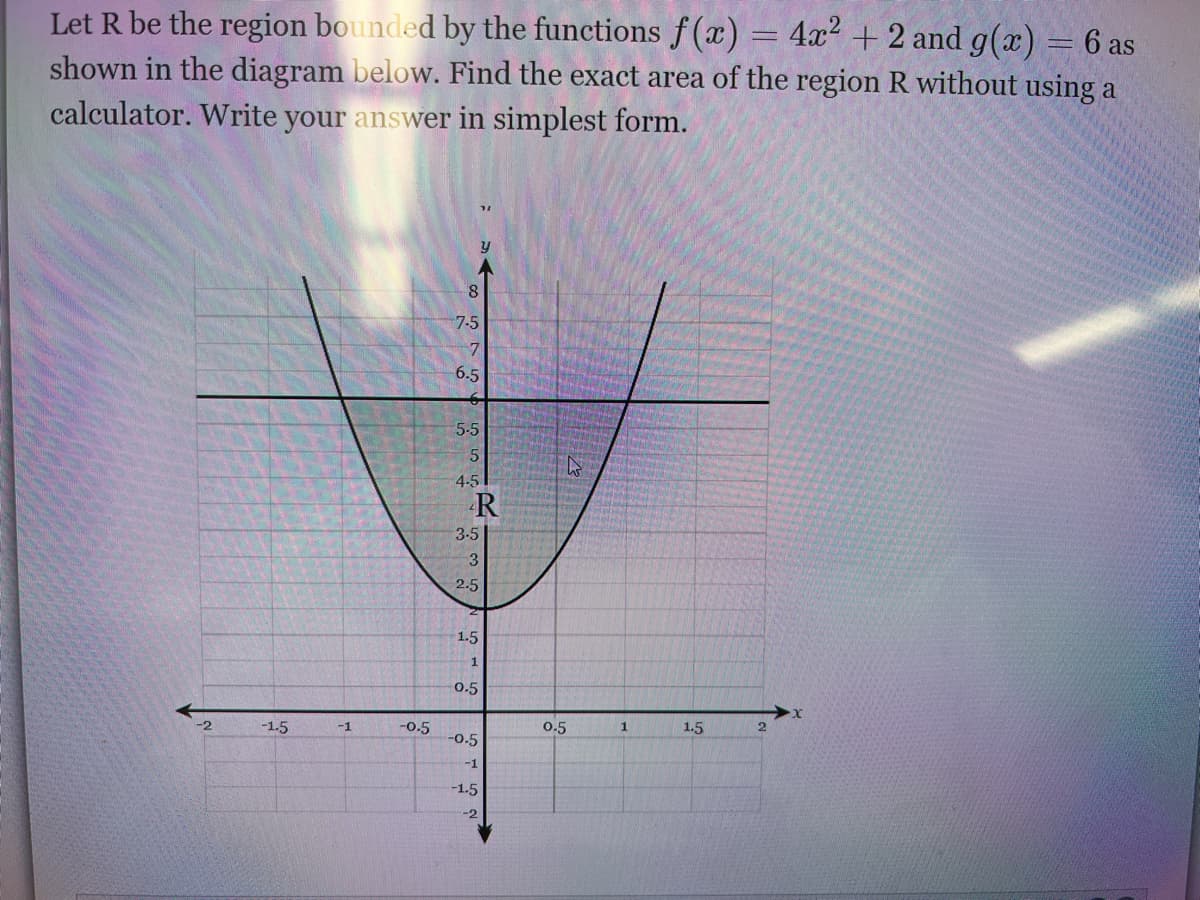 Let R be the region bounded by the functions f (x) = 4x² + 2 and g(x)
shown in the diagram below. Find the exact area of the region R without using a
calculator. Write your answer in simplest form.
6 as
7-5
6.5
5-5
4-5
R
3-5
2.5
1.5
0.5
-1.5
-1
-o.5
0.5
1
1.5
-0.5
-1
-1.5
-2

