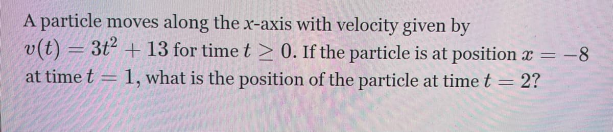 A particle moves along the x-axis with velocity given by
v(t) = 3t² + 13 for time t > 0. If the particle is at position x = -8
1, what is the position of the particle at time t = 2?
at time t
