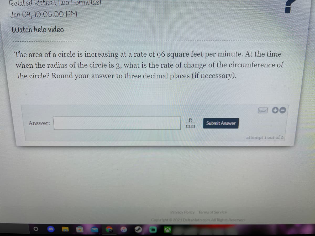 Related Rates (Two ForMolas)
Jan 09, 10:05:00 PM
Watch help video
The area of a circle is increasing at a rate of 96 square feet per minute. At the time
when the radius of the circle is 3, what is the rate of change of the circumference of
the circle? Round your answer to three decimal places (if necessary).
ft
Answer:
Submit Answer
min
attempt 1 out of 2
Privacy Policy Terms of Service
Copyright 2021 DeltaMath.com. All Rights Reserved.
