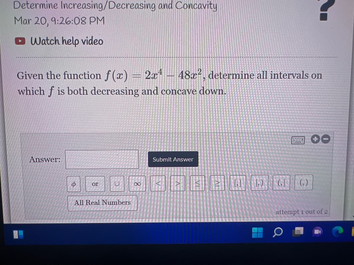 Determine Increasing/Decreasing and Concavity
Mar 20, 9:26:08 PM
O Watch help video
Given the function f(x) = 2x– 48x², determine all intervals on
which f is both decreasing and concave dowm.
Answer:
Submit Answer
G6) GI|(,)
or
All Real Numbers
attempt 1 out of 2
