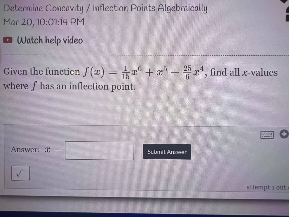 Determine Concavity/ Inflection Points Algebraically
Mar 20, 10:01:14 PM
O Watch help video
Given the function f(x) = a + x³ + 25x4, find all x-values
where f has an inflection point.
Answer: X=
Submit Answer
attempt 1 out
