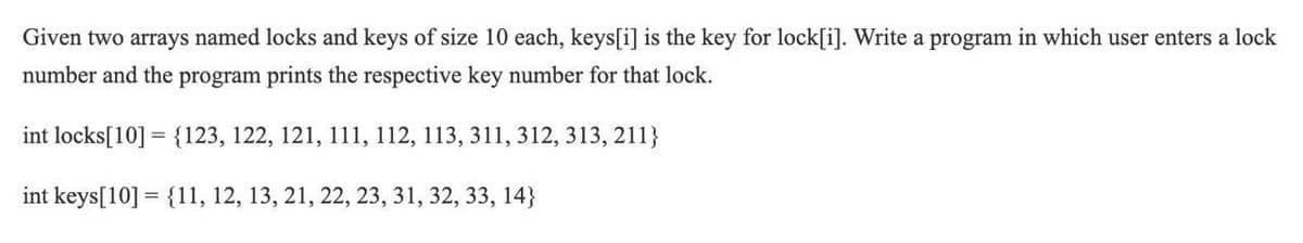 Given two arrays named locks and keys of size 10 each, keys[i] is the key for lock[i]. Write a program in which user enters a lock
number and the program prints the respective key number for that lock.
int locks[10] = {123, 122, 121, 111, 112, 113, 311, 312, 313, 211}
int keys[10] = {11, 12, 13, 21, 22, 23, 31, 32, 33, 14}
