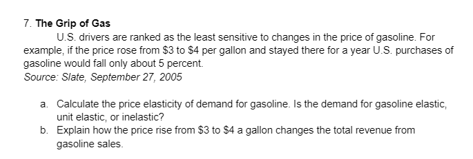 7. The Grip of Gas
U.S. drivers are ranked as the least sensitive to changes in the price of gasoline. For
example, if the price rose from $3 to $4 per gallon and stayed there for a year U.S. purchases of
gasoline would fall only about 5 percent.
Source: Slate, September 27, 2005
a. Calculate the price elasticity of demand for gasoline. Is the demand for gasoline elastic,
unit elastic, or inelastic?
b. Explain how the price rise from $3 to $4 a gallon changes the total revenue from
gasoline sales.