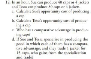 12. In an hour, Sue can produce 40 caps or 4 jackets
and Tessa can produce 80 caps or 4 jackets.
a. Calculate Sue's opportunity cost of producing
a cap.
b. Calculate Tessa's opportunity cost of produc-
ing a cap.
c. Who has a comparative advantage in produc-
ing caps?
d. If Sue and Tessa specialize in producing the
good in which each of them has a compara-
tive advantage, and they trade 1 jacket for
15 caps, who gains from the specialization
and trade?