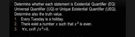 Determine whether each statement is Existential Quantifier (EQ)
Universal Quantifier (UQ) or Unique Existential Quantifier (UEQ).
Determine also the truth value.
1. Every Tuesday is a holiday.
2. There exist a number x such that x² is even.
3. Vx, xER/x²>0.