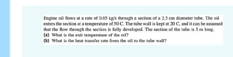 Engine oil flows at a rate of 0.05 kg/s through a section of a 2.5 cm diameter tube. The oil
enters the section at a temperature of 50 C. The tube wall is kept at 20 C, and it can be assumed
that the flow through the section is fully developed. The section of the tube is 5 m long.
(a) What is the exit temperature of the oil?
(b) What is the heat transfer rate from the oil to the tube wall?

