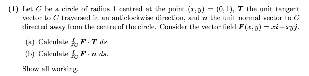 (0, 1), T the unit tangent
(1) Let C be a circle of radius 1 centred at the point (x, y)
vector to C traversed in an anticlockwise direction, and n the unit normal vector to C
directed away from the centre of the circle. Consider the vector field F(x, y)
xi+xyj.
(a) Calculate f, F·T ds.
(b) Calculate f F.n ds.
Show all working.
