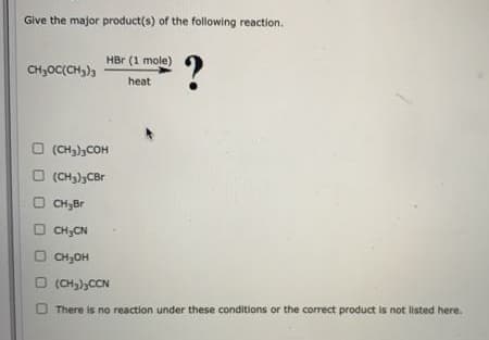 Give the major product(s) of the following reaction.
?
HBr (1 mole)
CH,OC(CH3)3
heat
O (CH3),COH
O (CH3),CBr
O CH,Br
O CH3CN
O CH;OH
O (CH,),CCN
There is no reaction under these conditions or the correct product is not listed here.
