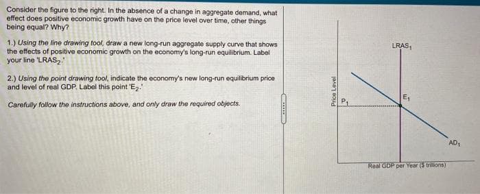 Consider the figure to the right. In the absence of a change in aggregate demand, what
effect does positive economic growth have on the price level over time, other things
being equal? Why?
1.) Using the line drawing tool, draw a new long-run aggregate supply curve that shows
the effects of positive economic growth on the economy's long-run equilibrium. Label
your line 'LRAS₂.
2.) Using the point drawing tool, indicate the economy's new long-run equilibrium price
and level of real GDP. Label this point 'E₂.
Carefully follow the instructions above, and only draw the required objects.
*******
Price Level
a
LRAS₁
E₁
Real GDP per Year ($ trillions)
AD₁