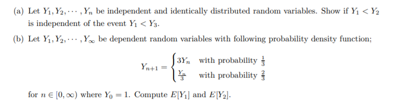 (a) Let Y1, Y2, .. , Yn be independent and identically distributed random variables. Show if Y1 < Y2
is independent of the event Y1 < Y3.
(b) Let Y1,Y2, · .. ,Y» be dependent random variables with following probability density function;
3Y, with probability
with probability
Yn+1 =
for n € [0, 00) where Y, = 1. Compute E[Y¡] and E[Y2].
