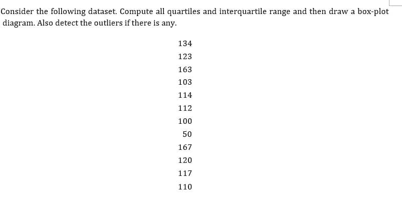 Consider the following dataset. Compute all quartiles and interquartile range and then draw a box-plot
diagram. Also detect the outliers if there is any.
134
123
163
103
114
112
100
50
167
120
117
110

