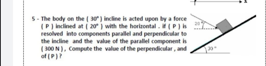 5 - The body on the ( 30°) incline is acted upon by a force
(P) inclined at ( 20° ) with the horizontal . if ( P ) is
resolved into components parallel and perpendicular to
the incline and the value of the parallel component is
( 300 N), Compute the value of the perpendicular , and
of ( P)?
20
30
