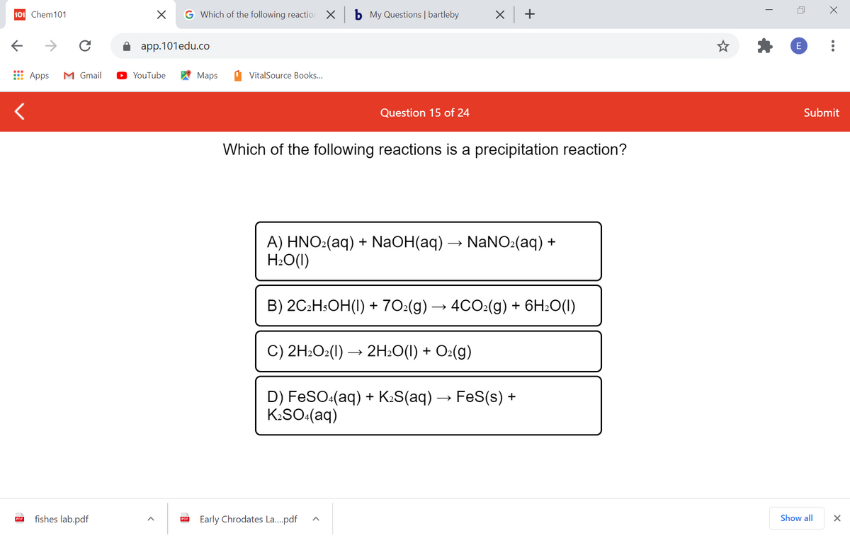 101 Chem101
G Which of the following reaction
b My Questions | bartleby
X +
app.101edu.co
E Apps
M Gmail
YouTube
Мaps
VitalSource Books...
Question 15 of 24
Submit
Which of the following reactions is a precipitation reaction?
A) HNO:(aq) + NaOH(aq) → NANO:(aq) +
H:O(1)
B) 2C:HSOH(I) + 70:(g) → 4CO:(g) + 6H2O(I)
C) 2H:O2(I) → 2H:O(1) + O:(g)
D) FeSO:(aq) + K:S(aq) → FeS(s) +
K:SO:(aq)
fishes lab.pdf
Early Chrodates La...pdf
Show all
PDF
PDF
...

