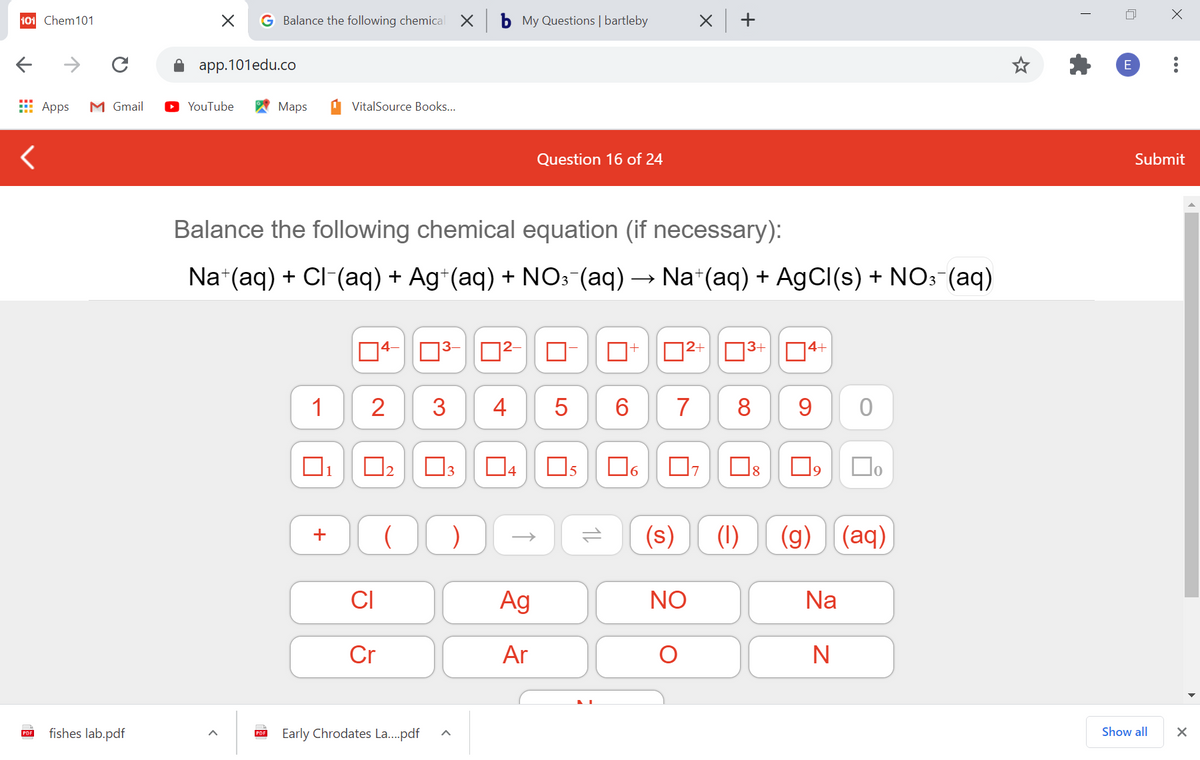 101 Chem101
G Balance the following chemical
b My Questions | bartleby
X +
app.101edu.co
E Apps
M Gmail
YouTube
Мaps
VitalSource Books...
Question 16 of 24
Submit
Balance the following chemical equation (if necessary):
Na*(aq) + CI (aq) + Ag*(aq) + NO: (aq) → Na*(aq) + AgCI(s) + NO: (aq)
|4–
D2+ N3+
4+
1
2
3
4
6.
7
8
9
04
(s)
(1)
(g)
(aq)
CI
Ag
NO
Na
Cr
Ar
fishes lab.pdf
Early Chrodates La...pdf
Show all
PDF
PDF
...
2.
