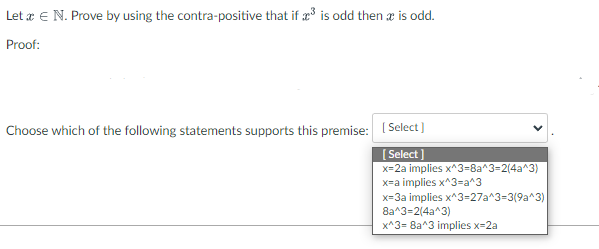 Let a € N. Prove by using the contra-positive that if ³ is odd then x is odd.
Proof:
Choose which of the following statements supports this premise: [Select]
[Select]
x=2a implies x^3=8a^3=2(4a^3)
x=a implies x^3=a^3
x=3a implies x^3=27a^3=3(9a^3)
8a^3=2(4a^3)
x^3= 8a^3 implies x=2a