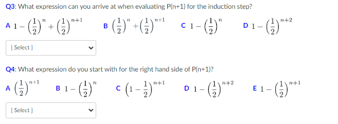 Q3: What expression can you arrive at when evaluating P(n+1) for the induction step?
n+1
A₁-()*+G) •)*+G) <¹-6)*
1-
B
C 1
[Select]
Q4: What expression do you start with for the right hand side of P(n+1)?
n
(-)" = (₁-1) ²+¹
A
n+1
[Select]
n+1
B 1-
D1- -
n
1\n+2
n+2
-(-²) +²
D1-
n+1
- (²1) ²+¹
E 1-