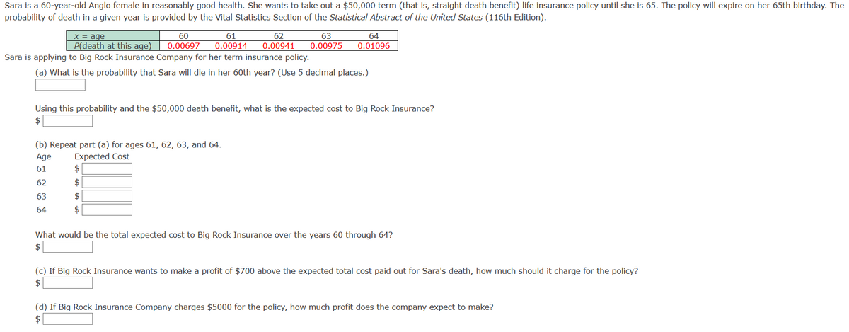 Sara is a 60-year-old Anglo female in reasonably good health. She wants to take out a $50,000 term (that is, straight death benefit) life insurance policy until she is 65. The policy will expire on her 65th birthday. The
probability of death in a given year is provided by the Vital Statistics Section of the Statistical Abstract of the United States (116th Edition).
X = age
P(death at this age)
60
61
0.00914
62
63
64
0.00697
0.00941
0.00975
0.01096
Sara is applying to Big Rock Insurance Company for her term insurance policy.
(a) What is the probability that Sara will die in her 60th year? (Use 5 decimal places.)
Using this probability and the $50,000 death benefit, what is the expected cost to Big Rock Insurance?
$
(b) Repeat part (a) for ages 61, 62, 63, and 64.
Expected Cost
$
Age
61
62
$
63
$4
64
$
What would be the total expected cost to Big Rock Insurance over the years 60 through 64?
$
(c) If Big Rock Insurance wants to make a profit of $700 above the expected total cost paid out for Sara's death, how much should it charge for the policy?
$4
(d) If Big Rock Insurance Company charges $5000 for the policy, how much profit does the company expect to make?
$
