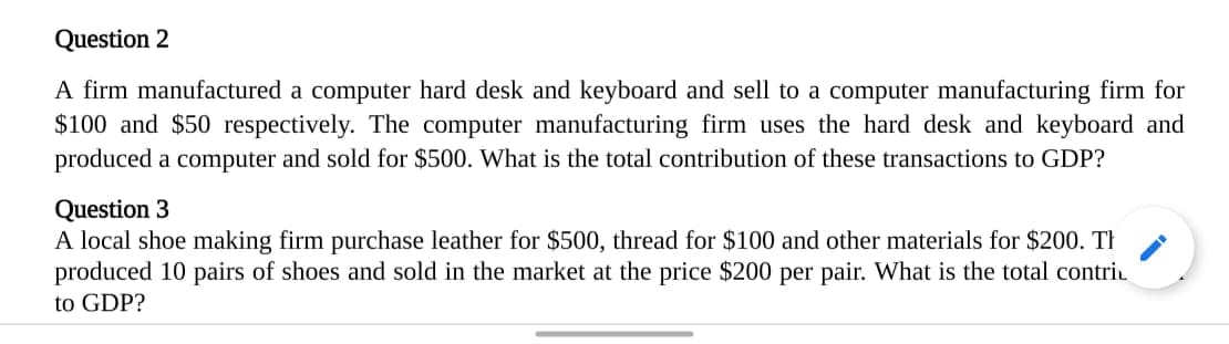 A firm manufactured a computer hard desk and keyboard and sell to a computer manufacturing firm for
$100 and $50 respectively. The computer manufacturing firm uses the hard desk and keyboard and
produced a computer and sold for $500. What is the total contribution of these transactions to GDP?
