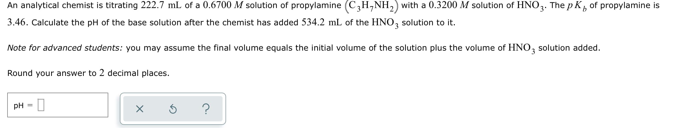 An analytical chemist is titrating 222.7 mL of a 0.6700 M solution of propylamine (C,H,NH,) with a 0.3200 M solution of
HNO3.
The p Kb
of propylamine is
3.46. Calculate the pH of the base solution after the chemist has added 534.2 mL of the HNO, solution to it.
3.
Note for advanced students: you may assume the final volume equals the initial volume of the solution plus the volume of HNO, solution added.
3
Round your answer to 2 decimal places.
