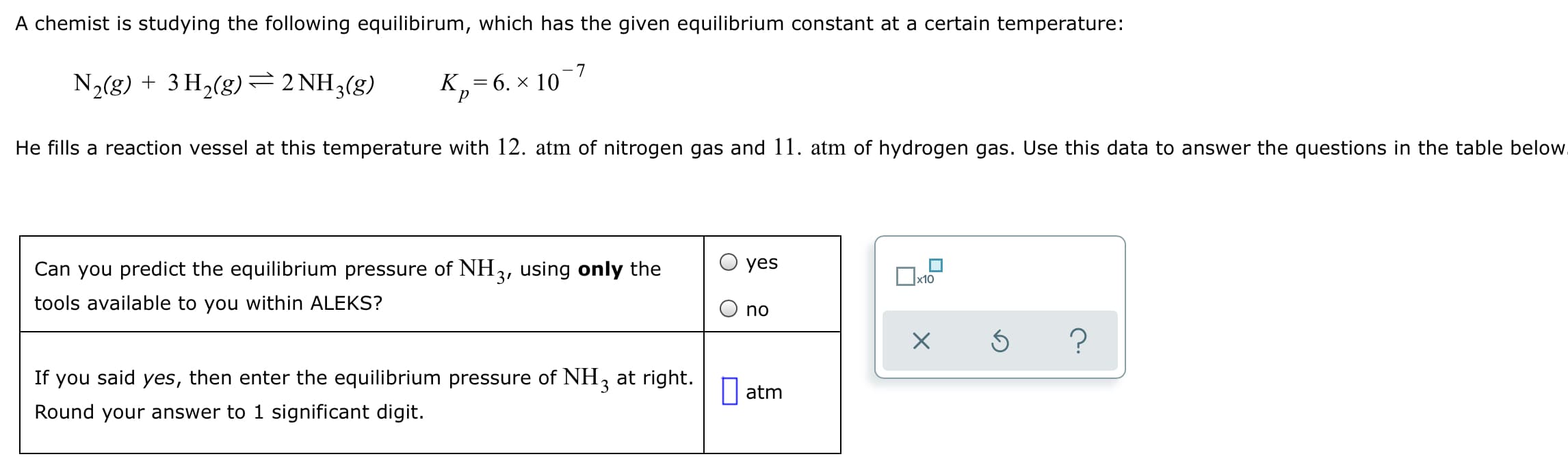 A chemist is studying the following equilibirum, which has the given equilibrium constant at a certain temperature:
-7
N2(g) + 3 H,(g)=2 NH3(g)
к, — 6. х 10
He fills a reaction vessel at this temperature with 12. atm of nitrogen gas and 11. atm of hydrogen gas. Use this data to answer the questions in the table below.
Can you predict the equilibrium pressure of NH3, using only the
yes
x10
tools available to you within ALEKS?
no
If you said yes, then enter the equilibrium pressure of NH, at right.
|| atm
Round your answer to 1 significant digit.
