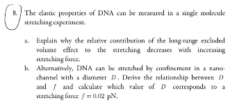 O
8. The elastic properties of DNA can be measured in a single molecule
stretching experiment.
a. Explain why the relative contribution of the long-range excluded
volume effect to the stretching decreases with increasing
stretching force.
b. Alternatively, DNA can be stretched by confinement in a nano-
channel with a diameter D. Derive the relationship between D
and and calculate which value of D corresponds to a
stretching force /= 0.02 pN.