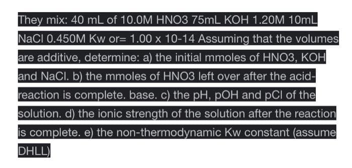 They mix: 40 mL of 10.0M HNO3 75mL KOH 1.20M 10mL
NaCl 0.450M Kw or= 1.00 x 10-14 Assuming that the volumes
are additive, determine: a) the initial mmoles of HNO3, KOH
and NaCl. b) the mmoles of HNO3 left over after the acid-
reaction is complete. base. c) the pH, pOH and pCl of the
solution. d) the ionic strength of the solution after the reaction
is complete. e) the non-thermodynamic Kw constant (assume
DHLL)