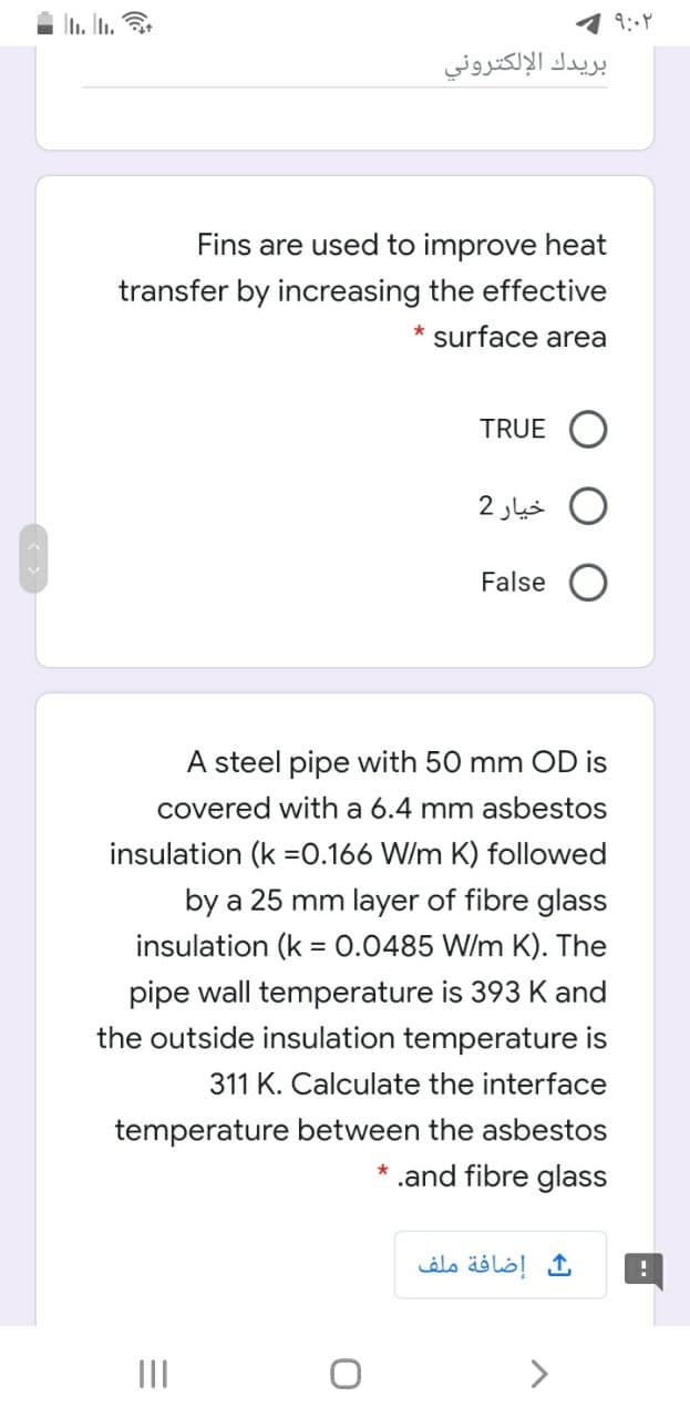 L. In.
بريدك الإلكتروني
Fins are used to improve heat
transfer by increasing the effective
* surface area
TRUE O
خیار 2
False
A steel pipe with 50 mm OD is
covered with a 6.4 mm asbestos
insulation (k =0.166 W/m K) followed
by a 25 mm layer of fibre glass
insulation (k = 0.0485 W/m K). The
pipe wall temperature is 393 K and
the outside insulation temperature is
311 K. Calculate the interface
temperature between the asbestos
.and fibre glass
إضافة ملف
II
>
