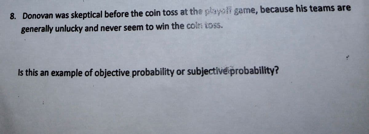 8. Donovan was skeptical before the coin toss at the playolf game, because his teams are
generally unlucky and never seem to win the coire toss.
Is this an example of objective probability or subjectiveprobability?
