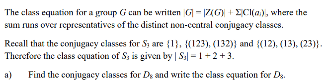 The class equation for a group G can be written |G| = |Z(G)| + E|CI(a), where the
sum runs over representatives of the distinct non-central conjugacy classes.
Recall that the conjugacy classes for S3 are {1}, {(123), (132)} and {(12), (13), (23)}.
Therefore the class equation of S3 is given by | S3| = 1+ 2 + 3.
a)
Find the conjugacy classes for Dg and write the class equation for Dg.
