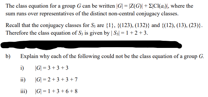 The class equation for a group G can be written |G| = |Z(G)| + E|CI(a;), where the
sum runs over representatives of the distinct non-central conjugacy classes.
Recall that the conjugacy classes for S3 are {1}, {(123), (132)} and {(12), (13), (23)}.
Therefore the class equation of S3 is given by | S3| =1+2 +3.
b)
Explain why each of the following could not be the class equation of a group G.
i)
|G| = 3 + 3 + 3
ii)
|G| = 2 + 3 + 3 + 7
iii)
|G| = 1 + 3 + 6 + 8
