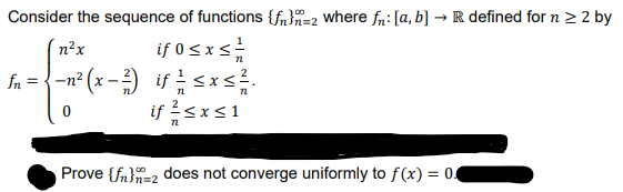 Consider the sequence of functions {fn}n=2 where fn: [a, b] → R defined for n > 2 by
if 0 sxs
fa = {-n? (x -) if sxs.
if 2<x<1
n²x
Prove {fn}=2 does not converge uniformly to f(x) = 04
