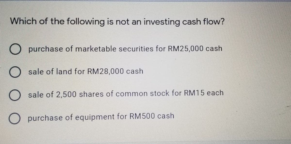 Which of the following is not an investing cash flow?
O purchase of marketable securities for RM25,000 cash
sale of land for RM28,000 cash
O sale of 2,500 shares of common stock for RM15 each
O purchase of equipment for RM500 cash
O O O
