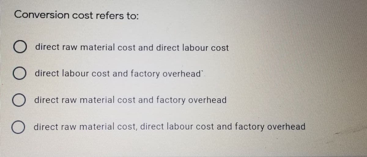 Conversion cost refers to:
O direct raw material cost and direct labour cost
direct labour cost and factory overhead".
O direct raw material cost and factory overhead
direct raw material cost, direct labour cost and factory overhead
O O O 0
