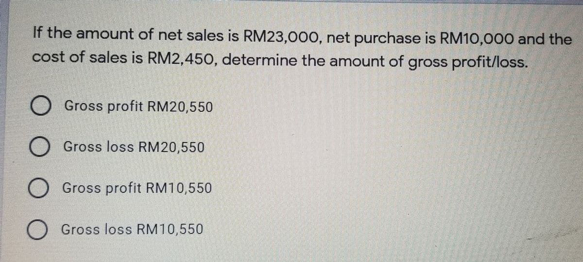 If the amount of net sales is RM23,000, net purchase is RM10,000 and the
cost of sales is RM2,450, determine the amount of gross profit/loss.
Gross profit RM20,550
Gross loss RM20,550
O Gross profit RM10,550
Gross loss RM10,550

