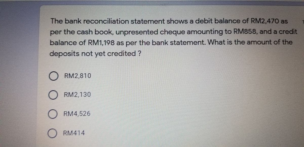 The bank reconciliation statement shows a debit balance of RM2,470 as
per the cash book, unpresented cheque amounting to RM858, and a credit
balance of RM1,198 as per the bank statement. What is the amount of the
deposits not yet credited ?
O RM2,810
O RM2,130
O RM4,526
O RM414
