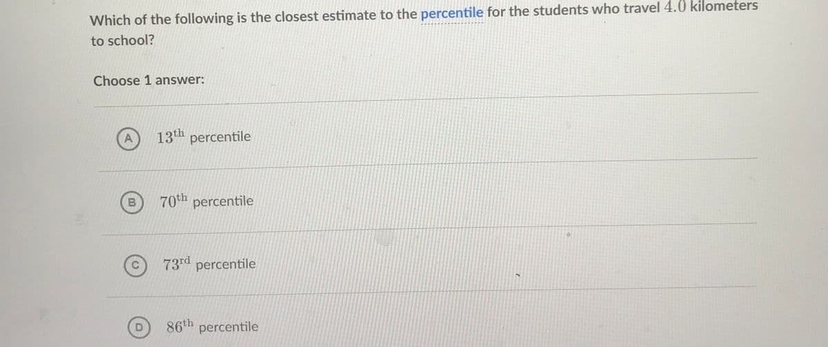 Which of the following is the closest estimate to the percentile for the students who travel 4.0 kilometers
to school?
Choose 1 answer:
A
13th percentile
B
70th percentile
73rd percentile
D
86th percentile
