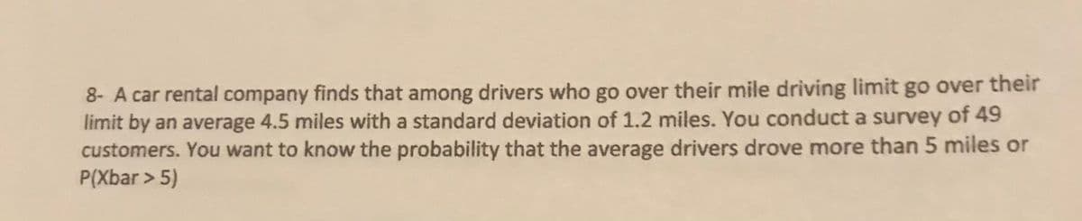 8- A car rental company finds that among drivers who go over their mile driving limit go over their
limit by an average 4.5 miles with a standard deviation of 1.2 miles. You conduct a survey of 49
customers. You want to know the probability that the average drivers drove more than 5 miles or
P(Xbar > 5)
