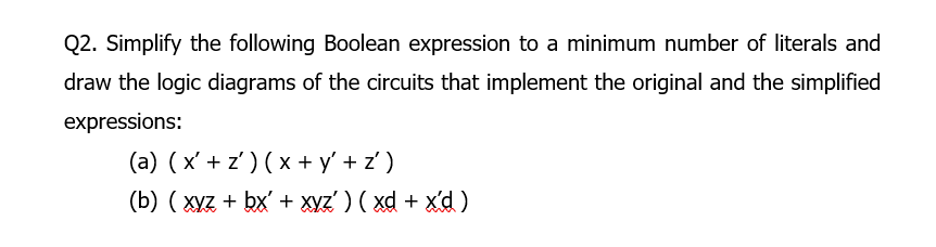 Q2. Simplify the following Boolean expression to a minimum number of literals and
draw the logic diagrams of the circuits that implement the original and the simplified
expressions:
(a) ( x' + z') ( x + y' + z')
(b) ( xyz + bx' + Xyz' ) ( xd + x'd)
