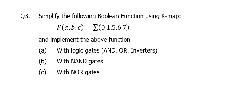 Q3.
Simplify the following Boolean Function using K-map:
F(a, b, c) = E(0,1,5,6,7)
and implement the above function
(a)
With logic gates (AND, OR, Inverters)
(b)
With NAND gates
(c)
With NOR gates
