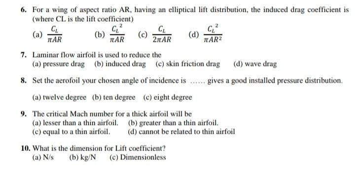 6. For a wing of aspect ratio AR, having an elliptical lift distribution, the induced drag coefficient is
(where CL is the lift coefficient)
C.
(a)
TAR
(b)
TAR
C.
2пAR
(d)
AR2
7. Laminar flow airfoil is used to reduce the
(a) pressure drag (b) induced drag (c) skin friction drag (d) wave drag
8. Set the aerofoil your chosen angle of incidence is
gives a good installed pressure distribution.
(a) twelve degree (b) ten degree (c) eight degree
9. The critical Mach number for a thick airfoil will be
(a) lesser than a thin airfoil. (b) greater than a thin airfoil.
(c) equal to a thin airfoil.
(d) cannot be related to thin airfoil
10. What is the dimension for Lift coefficient?
(a) N/s
(b) kg/N
(c) Dimensionless
