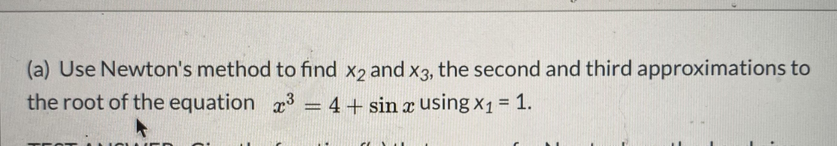 (a) Use Newton's method to find x2 and x3, the second and third approximations to
the root of the equation 3 = 4+ sin x using x1 = 1.
