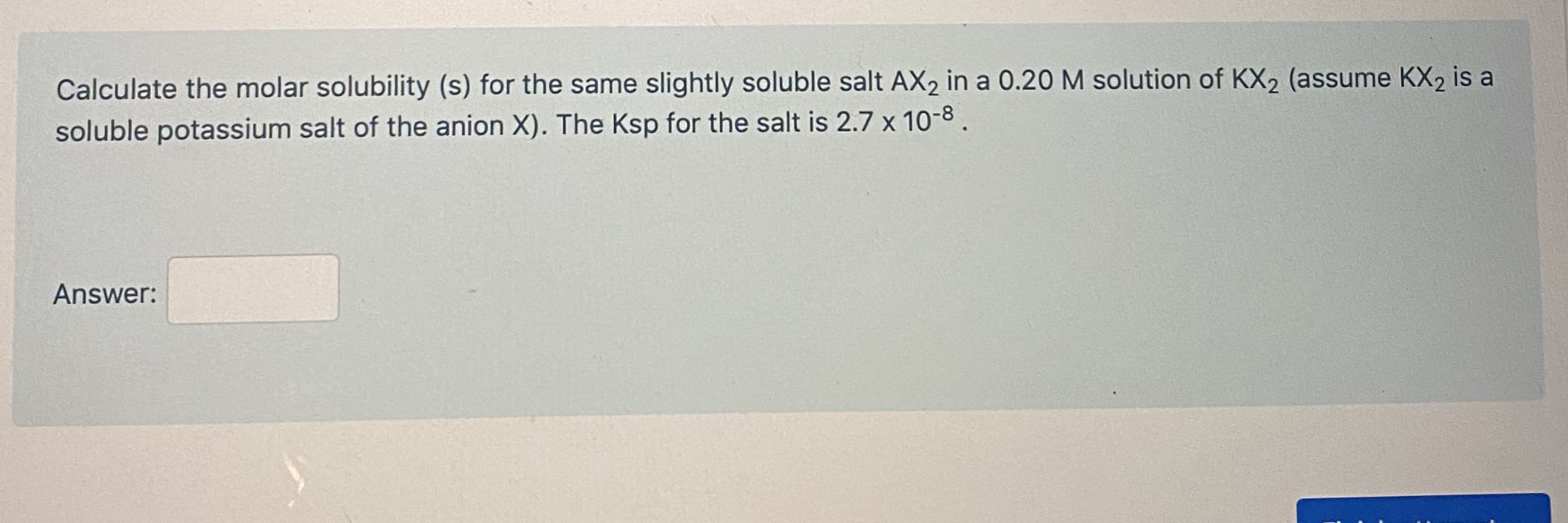 Calculate the molar solubility (s) for the same slightly soluble salt AX2 in a 0.20 M solution of KX2 (assume KX2 is a
soluble potassium salt of the anion X). The Ksp for the salt is 2.7 x 10-8.
