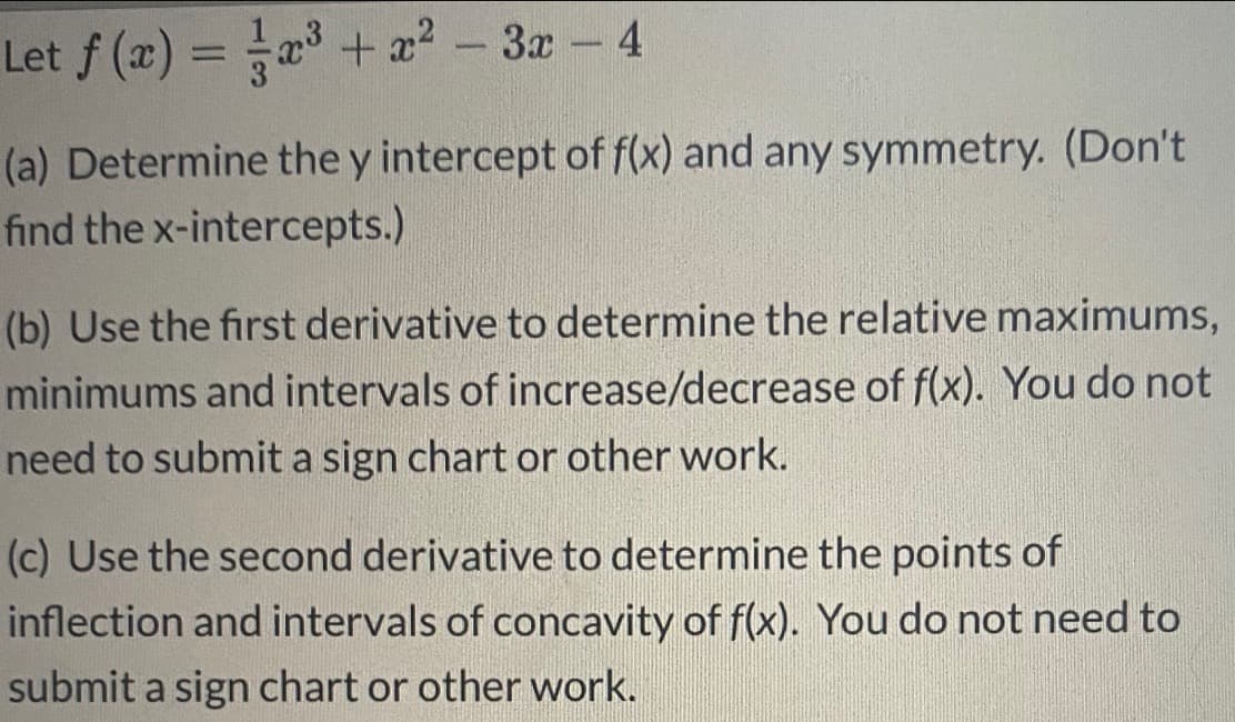 Let f (x) = a +x²
3x
-
Ca) Determine the y intercept of f(x) and any symmetry. (Don't
ind the x-intercepts.)
(b) Use the first derivative to determine the relative maximums
minimums and intervals of increase/decrease of f(x). You do not
need to submit a sign chart or other work.
(c) Use the second derivative to determine the points of
inflection and intervals of concavity of f(x). You do not need to
submit a sign chart or other work.
