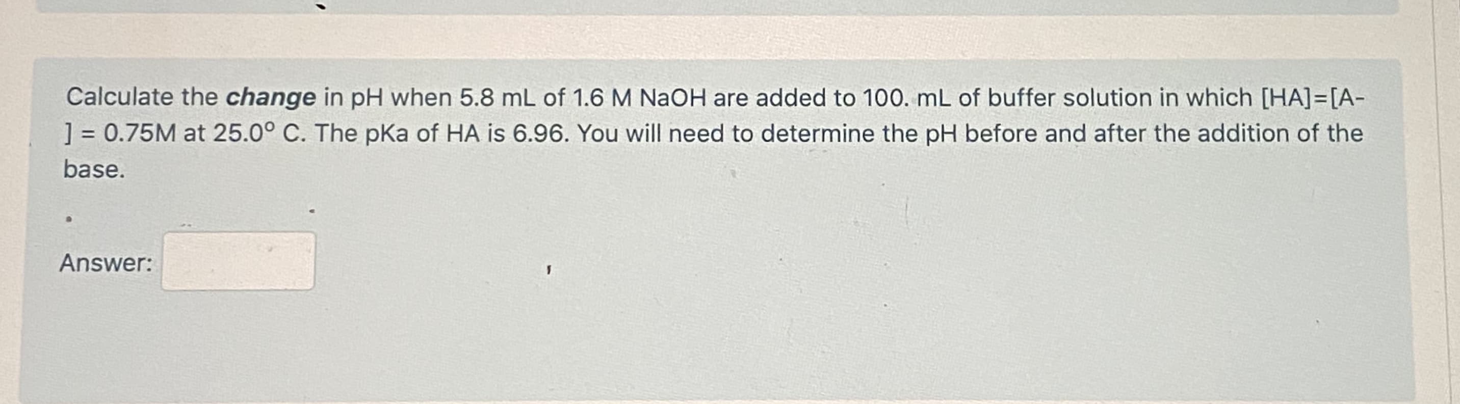 Calculate the change in pH when 5.8 mL of 1.6 M NaOH are added to 100. mL of buffer solution in which [HA]=[A-
] = 0.75M at 25.0° C. The pKa of HA is 6.96. You will need to determine the pH before and after the addition of the
%3D
base.
